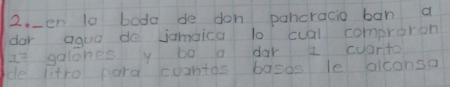 2._en la boda de don pancracio ban a 
dar aqua de jamaica lo cual compraron 
Is galones y ba a dar I cuarto 
de litro para cuantos basos le alconsa