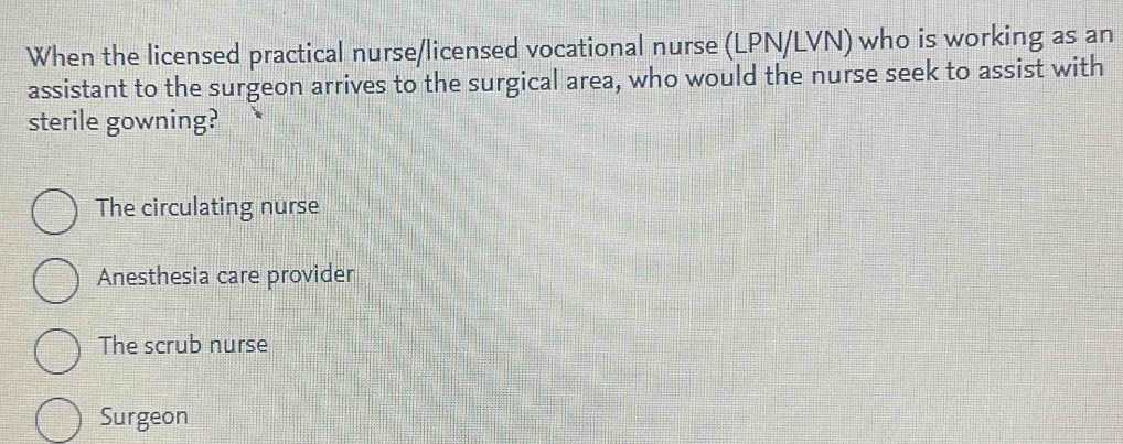 When the licensed practical nurse/licensed vocational nurse (LPN/LVN) who is working as an
assistant to the surgeon arrives to the surgical area, who would the nurse seek to assist with
sterile gowning?
The circulating nurse
Anesthesia care provider
The scrub nurse
Surgeon