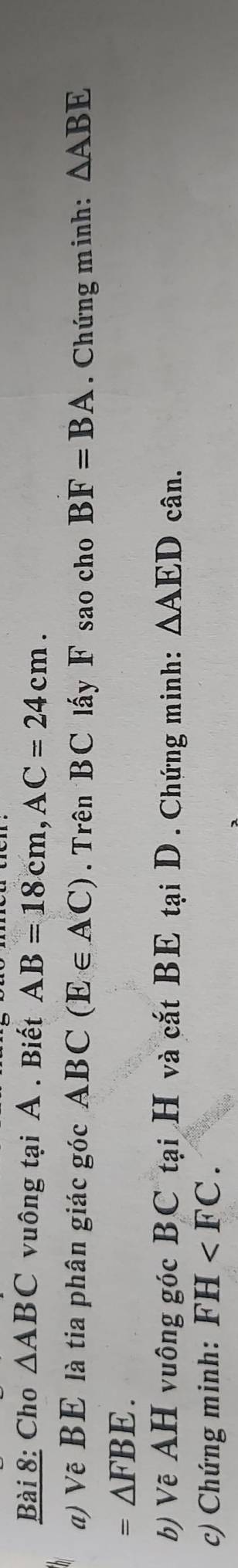 Cho △ ABC vuông tại A. Biết AB=18cm, AC=24cm. 
) Vẽ BE là tia phân giác góc A BC(E∈ AC). Trên BC lấy F sao cho BF=BA. Chứng minh: △ ABE
=△ FBE. 
b) Vẽ AH vuông góc BC tại H và cắt BE tại D. Chứng minh: △ AEDc ân. 
c) Chứng minh: FH .