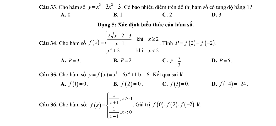 Cho hàm số y=x^3-3x^2+3. Có bao nhiêu điểm trên đồ thị hàm số có tung độ bằng 1?
A. 0 B. 1 C. 2 D. 3
Dạng 5: Xác định biểu thức của hàm số.
Câu 34. Cho hàm số f(x)=beginarrayl  (2sqrt(x-2)-3)/x-1 khix≥ 2 x^2+2khix<2endarray.. Tính P=f(2)+f(-2).
D.
A. P=3. B. P=2. C. P= 7/3 · P=6. 
Câu 35. Cho hàm số y=f(x)=x^3-6x^2+11x-6. Kết quả sai là
A. f(1)=0. B. f(2)=0. C. f(3)=0. D. f(-4)=-24. 
Câu 36. Cho hàm số: f(x)=beginarrayl  x/x+1 , x≥ 0  1/x-1 ,x<0endarray.. Giá trị f(0), f(2), f(-2) là