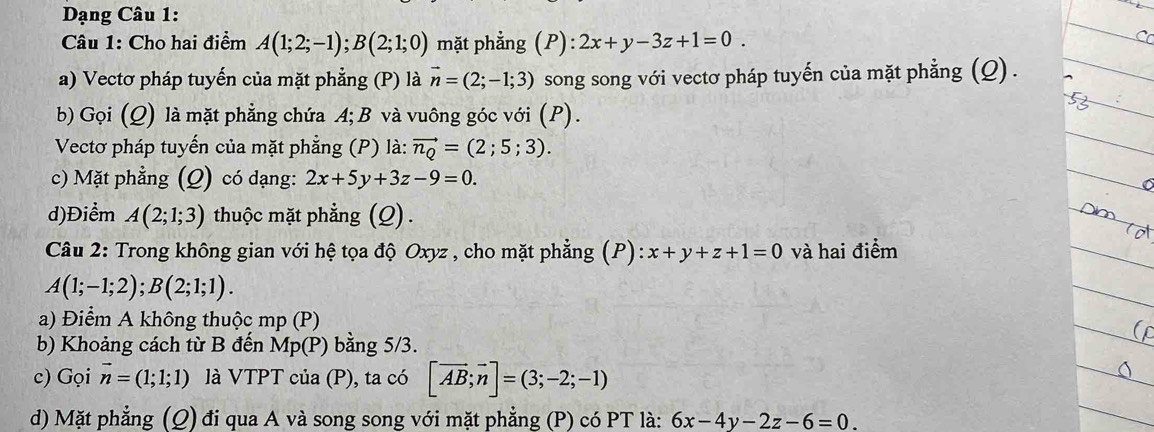 Dạng Câu 1: 
Câu 1: Cho hai điểm A(1;2;-1); B(2;1;0) mặt phẳng (P): 2x+y-3z+1=0. 
a) Vectơ pháp tuyến của mặt phẳng (P) là vector n=(2;-1;3) song song với vectơ pháp tuyến của mặt phẳng (Q) . 
b) Gọi (Q) là mặt phẳng chứa A; B và vuông góc với (P). 
Vectơ pháp tuyến của mặt phẳng (P) là: vector n_Q=(2;5;3). 
c) Mặt phẳng (Q) có dạng: 2x+5y+3z-9=0. 
d)Điểm A(2;1;3) thuộc mặt phẳng (Q). 
Câu 2: Trong không gian với hệ tọa độ Oxyz , cho mặt phẳng (P): x+y+z+1=0 và hai điểm
A(1;-1;2); B(2;1;1). 
a) Điểm A không thuộc mp (P) 
b) Khoảng cách từ B đến Mp(P) bằng 5/3. 
c) Gọi vector n=(1;1;1) là VTPT của (P), ta có [vector AB;vector n]=(3;-2;-1)
d) Mặt phẳng (Q) đi qua A và song song với mặt phẳng (P) có PT là: 6x-4y-2z-6=0.