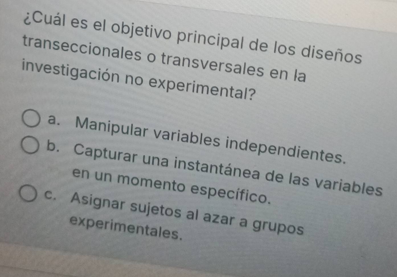 ¿Cuál es el objetivo principal de los diseños
transeccionales o transversales en la
investigación no experimental?
a. Manipular variables independientes.
b. Capturar una instantánea de las variables
en un momento específico.
c. Asignar sujetos al azar a grupos
experimentales.