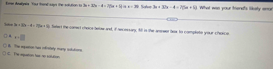 Error Analysis Your friend says the solution to 3x+32x-4=7(5x+5) is x=39. Solve 3x+32x-4=7(5x+5). What was your friend's likely error
Salve 3x+32x-4=7(5x+5). Select the correct choice below and, if necessary, fill in the answer box to complete your choice.
A x=□
B. The equation has infinitely many solutions.
C. The equation has no solution.