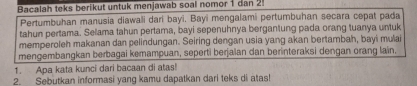 Bacalah teks berikut untuk menjawab soal nomor 1 dan 2. 
Pertumbuhan manusia diawali dari bayi. Bayi mengalami pertumbuhan secara cepat pada 
tahun pertama. Selama tahun pertama, bayi sepenuhnya bergantung pada orang tuanya untuk 
memperoleh makanan dan pelindungan. Seiring dengan usia yang akan bertambah, bayi mulai 
mengembangkan berbagai kemampuan, seperti berjalan dan berinteraksi dengan orang lain. 
1. Apa kata kunci dari bacaan di atas! 
2. Sebutkan informasi yang kamu dapatkan dari teks di atas!