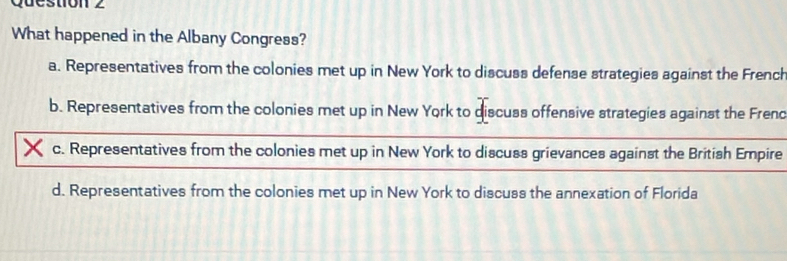 What happened in the Albany Congress?
a. Representatives from the colonies met up in New York to discuss defense strategies against the French
b. Representatives from the colonies met up in New York to discuss offensive strategies against the Frend
c. Representatives from the colonies met up in New York to discuss grievances against the British Empire
d. Representatives from the colonies met up in New York to discuss the annexation of Florida