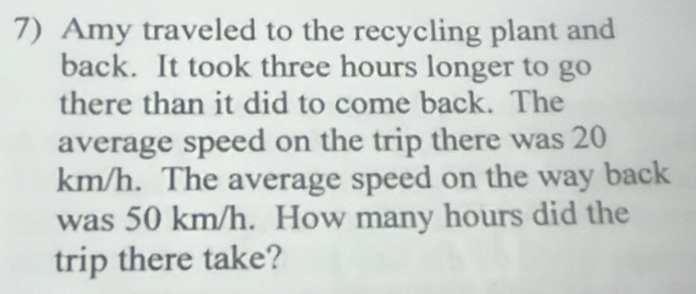 Amy traveled to the recycling plant and 
back. It took three hours longer to go 
there than it did to come back. The 
average speed on the trip there was 20
km/h. The average speed on the way back 
was 50 km/h. How many hours did the 
trip there take?