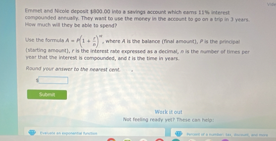 Vide 
Emmet and Nicole deposit $800.00 into a savings account which earns 11% interest 
compounded annually. They want to use the money in the account to go on a trip in 3 years. 
How much will they be able to spend? 
Use the formula A=P(1+ r/n )^nt , where A is the balance (final amount), P is the principal 
(starting amount), r is the interest rate expressed as a decimal, n is the number of times per
year that the interest is compounded, and t is the time in years. 
Round your answer to the nearest cent.
$ x_□ 
Submit 
Work it out 
Not feeling ready yet? These can help: 
Evaluate an exponential function Percent of a number: tax, discount, and more