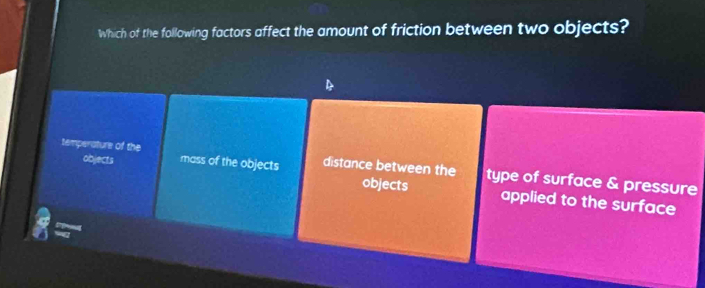 Which of the following factors affect the amount of friction between two objects?
temperature of the mass of the objects distance between the type of surface & pressure
objects objects applied to the surface