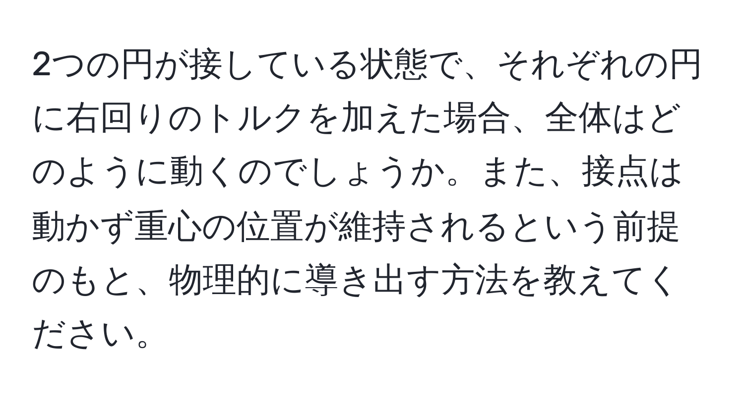 2つの円が接している状態で、それぞれの円に右回りのトルクを加えた場合、全体はどのように動くのでしょうか。また、接点は動かず重心の位置が維持されるという前提のもと、物理的に導き出す方法を教えてください。