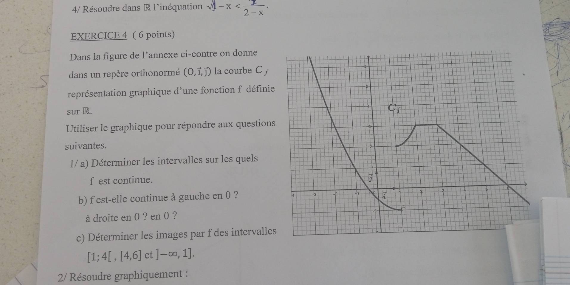 4/ Résoudre dans R l’inéquation sqrt(1-x) . 
EXERCICE 4 ( 6 points) 
Dans la figure de l’annexe ci-contre on donne 
dans un repère orthonormé (O,vector l,vector j) la courbe C f 
représentation graphique d’une fonction f définie 
sur R. 
Utiliser le graphique pour répondre aux questions 
suivantes. 
1/ a) Déterminer les intervalles sur les quels 
f est continue. 
b) f est-elle continue à gauche en 0 ? 
à droite en 0 ? en 0 ? 
c) Déterminer les images par f des intervalle
[1;4[,[4,6] et ]-∈fty ,1]. 
2/ Résoudre graphiquement :