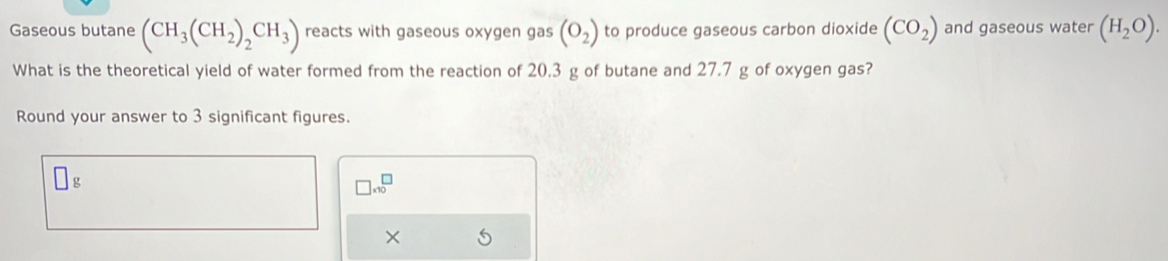 Gaseous butane (CH_3(CH_2)_2CH_3) reacts with gaseous oxygen gas (O_2) to produce gaseous carbon dioxide (CO_2) and gaseous water (H_2O). 
What is the theoretical yield of water formed from the reaction of 20.3 g of butane and 27.7 g of oxygen gas? 
Round your answer to 3 significant figures.
g
□ * 10^□
×