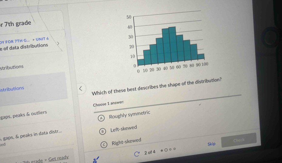 7th grade
DY FOR 7TH G... > UNIT 6
e of data distributions
stributions 
Which of these best describes the shape of the distribution?
istributions
Choose 1 answer:
gaps, peaks & outliers
A ₹Roughly symmetric
B Left-skewed
, gaps, & peaks in data distr...
Right-skewed
Check
ted Skip
7th grade > Get ready 2 of 4