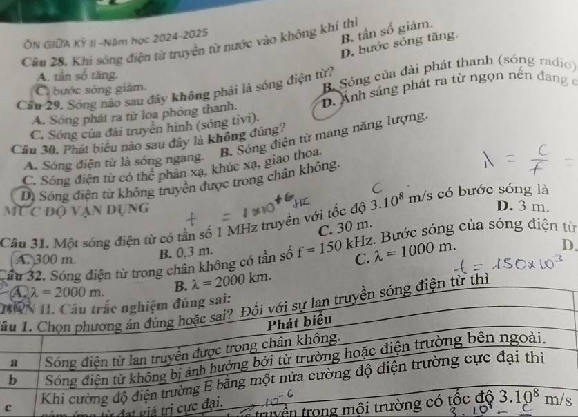 ÔN GIDA KÝ II -Năm học 2024-2025
B. tần số giảm.
D. bước sóng tăng.
Câu 28, Khi sóng điện từ truyền từ nước vào không khí thi
A. tần số tăng.
Cầu 29. Sóng nào sau đây không phải là sóng điện từ? B Sóng của đài phát thanh (sóng radio)
C bước sóng giảm.
A. Sóng phát ra từ loa phóng thanh. D. Ánh sáng phát ra từ ngọn nền đang ở
C. Sóng của đài truyền hình (sóng tivi).
B. Sóng điện từ mang năng lượng.
Câu 30. Phát biểu nào sau đây là không đùng?
A. Sóng điện từ là sóng ngang.
C. Sóng điện từ có thể phản xạ, khúc xạ, giao thoa.
D. Sóng điện từ không truyền được trong chân không.
MỨc độ vận dụng
3.10^8m/s có bước sóng là
D. 3 m.
Câu 31. Một sóng điện từ có tần số 1 MHz truyền với tốc độ C. 30 m. :. Bước sóng của sóng điện từ
A. 300 m.
B. 0,3 m.
Cầu 32. Sóng điện từ trong chân không có tần số f=150kHz C. lambda =1000m.
D.
lambda =2000km.
H
ầừ thì
tryền trong
đ    g