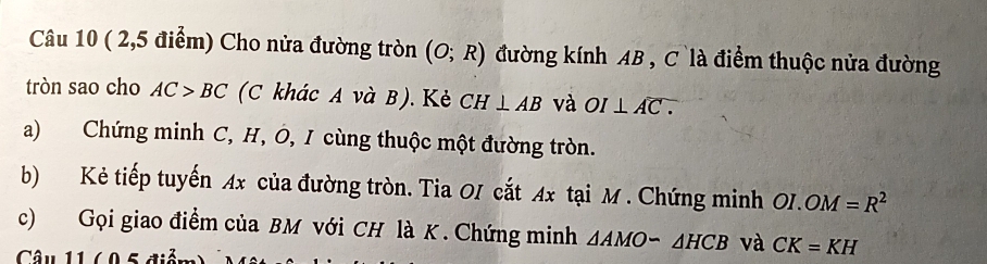 ( 2,5 điểm) Cho nửa đường tròn (O;R) đường kính AB , C là điểm thuộc nửa đường 
tròn sao cho AC>BC (C khác A và B). Kẻ CH⊥ AB và OI⊥ Aoverline C.
a) Chứng minh C, H, Ô, I cùng thuộc một đường tròn. 
b) Kẻ tiếp tuyến Ax của đường tròn. Tia OI cắt Ax tại M. Chứng minh OI.OM=R^2
c) Gọi giao điểm của BM với CH là K. Chứng minh △ AMOsim △ HCB và CK=KH
Câu 11 60 5 điễn