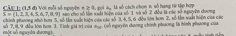 (1,5 đ) Với mỗi số nguyên n≥ 0 , gọi a_n là số cách chọn n số hạng từ tập hợp
S= 1,2,3,4,5,6,7,8,9 sao cho số lần xuất hiện của số 1 và số 2 đều là các số nguyên dương 
chính phương nhỏ hơn 5, số lần xuất hiện của các số 3, 4, 5, 6 đều lớn hơn 2, số lần xuất hiện của các 
số 7, 8, 9 đều lớn hơn 3. Tính giá trị của a_50. (số nguyên dương chính phương là bình phương của 
một số nguyên dương). 
tầu tính tiên