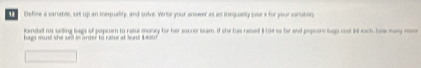 Define a variable, set up an inequality, and solve. Write your answer as an inequality oses for your variabley. 
Kendall ni selling bags of popcorn to raise money for her soccer team. If she has reised $104 so far and popsorn bags cost $4 each, how many mor 
bags must she sell in order to raise at least $4007