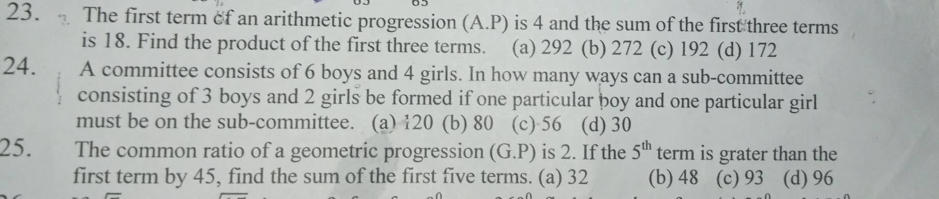 The first term of an arithmetic progression (A.P) is 4 and the sum of the first three terms
is 18. Find the product of the first three terms. (a) 292 (b) 272 (c) 192 (d) 172
24. A committee consists of 6 boys and 4 girls. In how many ways can a sub-committee
consisting of 3 boys and 2 girls be formed if one particular boy and one particular girl
must be on the sub-committee. (a) 120 (b) 80 (c) 56 (d) 30
25. The common ratio of a geometric progression (G.P) is 2. If the 5^(th) term is grater than the
first term by 45, find the sum of the first five terms. (a) 32 (b) 48 (c) 93 (d) 96