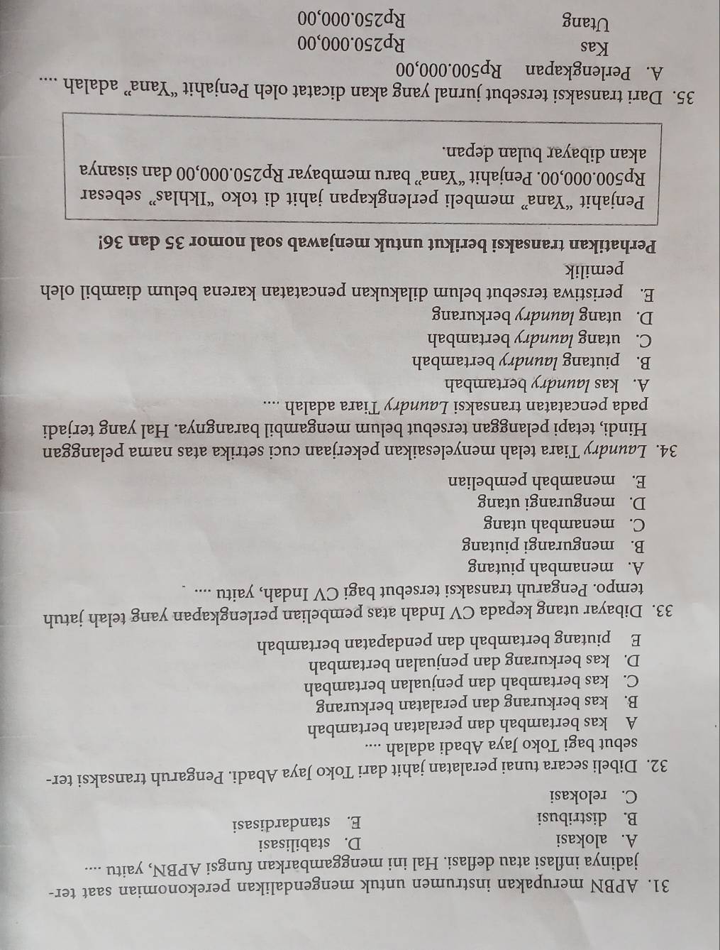 APBN merupakan instrumen untuk mengendalikan perekonomian saat ter-
jadinya inflasi atau deflasi. Hal ini menggambarkan fungsi APBN, yaitu ....
A. alokasi D. stabilisasi
B. distribusi E. standardisasi
C. relokasi
32. Dibeli secara tunai peralatan jahit dari Toko Jaya Abadi. Pengaruh transaksi ter-
sebut bagi Toko Jaya Abadi adalah ....
A kas bertambah dan peralatan bertambah
B. kas berkurang dan peralatan berkurang
C. kas bertambah dan penjualan bertambah
D. kas berkurang dan penjualan bertambah
E piutang bertambah dan pendapatan bertambah
33. Dibayar utang kepada CV Indah atas pembelian perlengkapan yang telah jatuh
tempo. Pengaruh transaksi tersebut bagi CV Indah, yaitu ....
A. menambah piutang
B. mengurangi piutang
C. menambah utang
D. mengurangi utang
E. menambah pembelian
34. Laundry Tiara telah menyelesaikan pekerjaan cuci setrika atas nama pelanggan
Hindi, tetapi pelanggan tersebut belum mengambil barangnya. Hal yang terjadi
pada pencatatan transaksi Laundry Tiara adalah ...
A. kas laundry bertambah
B. piutang laundry bertambah
C. utang laundry bertambah
D. utang laundry berkurang
E. peristiwa tersebut belum dilakukan pencatatan karena belum diambil oleh
pemilik
Perhatikan transaksi berikut untuk menjawab soal nomor 35 dan 36!
Penjahit “Yana” membeli perlengkapan jahit di toko “Ikhlas” sebesar
Rp500.000,00. Penjahit “Yana” baru membayar Rp250.000,00 dan sisanya
akan dibayar bulan depan.
35. Dari transaksi tersebut jurnal yang akan dicatat oleh Penjahit “Yana” adalah ....
A. Perlengkapan Rp500.000,00
Kas Rp250.000,00
Utang Rp250.000,00