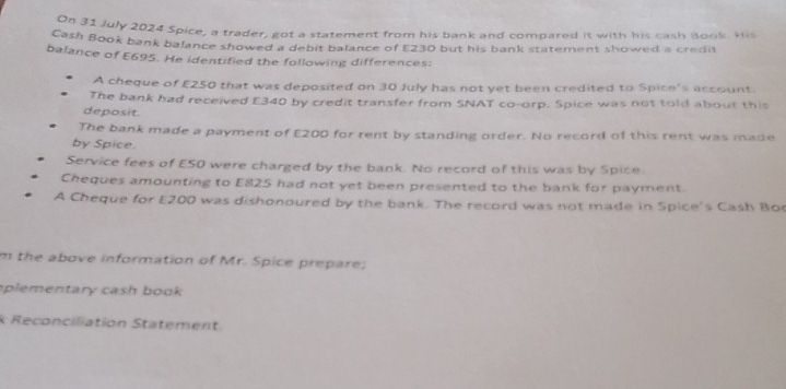 On 31 July 2024 Spice, a trader, got a statement from his bank and compared it with his cash Book His 
Cash Book bank balance showed a debit balance of £230 but his bank statement showed a credi 
balance of £695. He identified the following differences: 
A cheque of E250 that was deposited on 30 July has not yet been credited to Spice's account. 
The bank had received E340 by credit transfer from SNAT co-orp. Spice was not told about this 
deposit. 
The bank made a payment of £200 for rent by standing order. No record of this rent was made 
by Spice. 
Service fees of E50 were charged by the bank. No record of this was by Spice 
Cheques amounting to E825 had not yet been presented to the bank for payment. 
A Cheque for E200 was dishonoured by the bank. The record was not made in Spice's Cash Bo 
m the above information of Mr. Spice prepare; 
plementary cash book 
k Reconciliation Statement