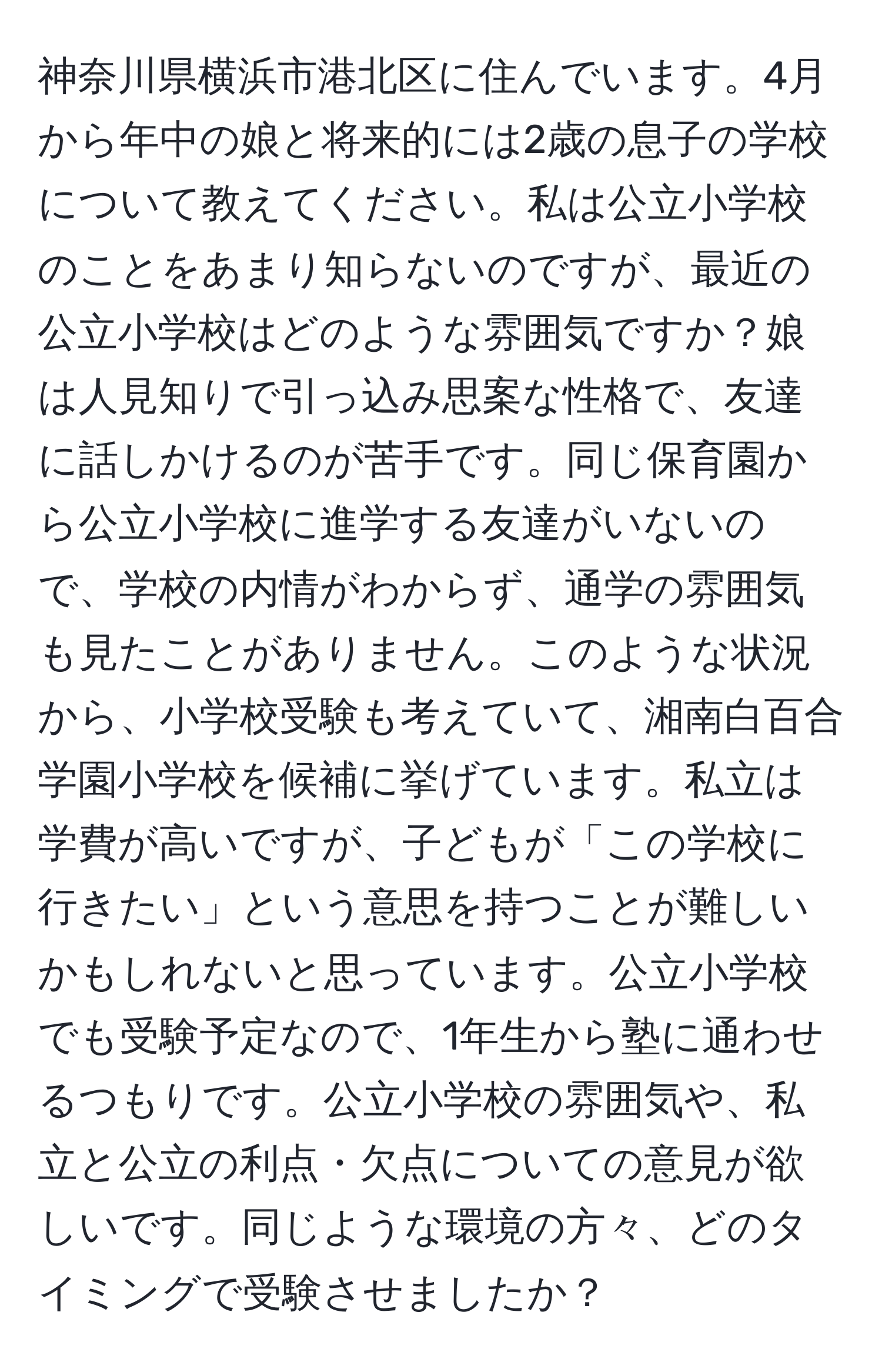 神奈川県横浜市港北区に住んでいます。4月から年中の娘と将来的には2歳の息子の学校について教えてください。私は公立小学校のことをあまり知らないのですが、最近の公立小学校はどのような雰囲気ですか？娘は人見知りで引っ込み思案な性格で、友達に話しかけるのが苦手です。同じ保育園から公立小学校に進学する友達がいないので、学校の内情がわからず、通学の雰囲気も見たことがありません。このような状況から、小学校受験も考えていて、湘南白百合学園小学校を候補に挙げています。私立は学費が高いですが、子どもが「この学校に行きたい」という意思を持つことが難しいかもしれないと思っています。公立小学校でも受験予定なので、1年生から塾に通わせるつもりです。公立小学校の雰囲気や、私立と公立の利点・欠点についての意見が欲しいです。同じような環境の方々、どのタイミングで受験させましたか？