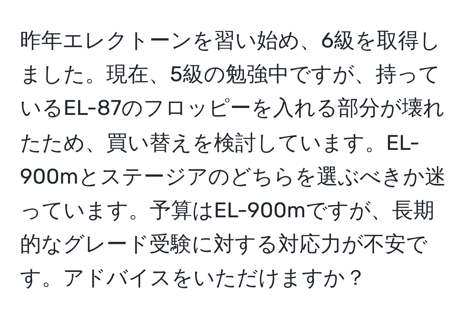 昨年エレクトーンを習い始め、6級を取得しました。現在、5級の勉強中ですが、持っているEL-87のフロッピーを入れる部分が壊れたため、買い替えを検討しています。EL-900mとステージアのどちらを選ぶべきか迷っています。予算はEL-900mですが、長期的なグレード受験に対する対応力が不安です。アドバイスをいただけますか？