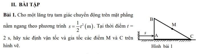 bài tập 
Bài 1. Cho một lăng trụ tam giác chuyển động trên mặt phẳng 
nằm ngang theo phương trình s= 1/2 t^2(m). Tại thời điểm t=
2 s, hãy xác định vận tốc và gia tốc các điểm M và C trên 
hình vẽ.