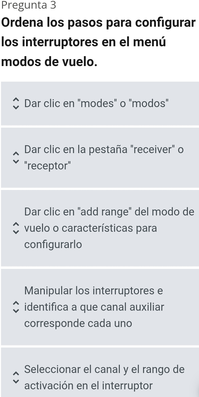 Pregunta 3
Ordena los pasos para configurar
los interruptores en el menú
modos de vuelo.
Dar clic en "modes" o "modos"
Dar clic en la pestaña "receiver" o
"receptor"
Dar clic en "add range" del modo de
vuelo o características para
configurarlo
Manipular los interruptores e
identifica a que canal auxiliar
corresponde cada uno
Seleccionar el canal y el rango de
activación en el interruptor