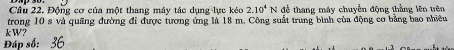 Dap 30. 
Câu 22. Động cơ của một thang máy tác dụng lực kéo 2.10^4N để thang máy chuyền động thằng lên trên 
trong 10 s và quãng đường đi được tương ứng là 18 m. Công suất trung bình của động cơ bằng bao nhiêu
kW? 
Đáp số: