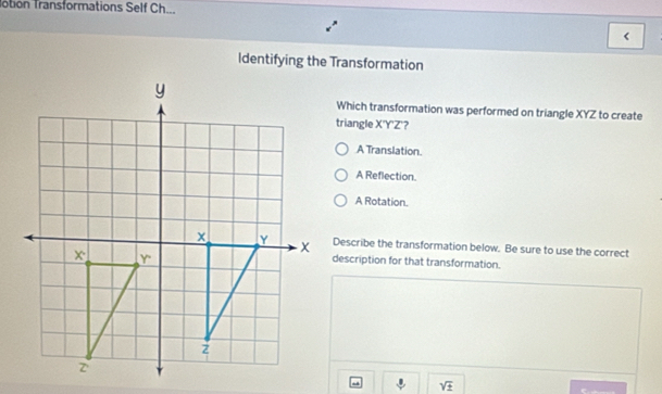 Totion Transformations Self Ch...
<
Identifying the Transformation
Which transformation was performed on triangle  XYZ to create
triangle X'Y'Z ?
A Translation.
A Reflection.
A Rotation.
Describe the transformation below. Be sure to use the correct
description for that transformation.
sqrt(± )