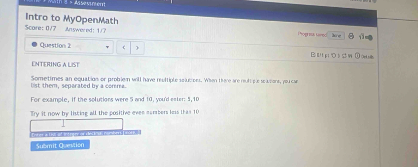 Math 8 > Assessment 
Intro to MyOpenMath 
Score: 0/7 Answered: 1/7 Progress saved Done sqrt(0) 
Question 2 < > B 0/1 ptつ 3 β 99 odot Details 
ENTERING A LIST 
Sometimes an equation or problem will have multiple solutions. When there are multiple solutions, you can 
list them, separated by a comma. 
For example, if the solutions were 5 and 10, you'd enter: 5, 10
Try it now by listing all the positive even numbers less than 10
Enter a list of integer or decimal numbers (more. 
Submit Question