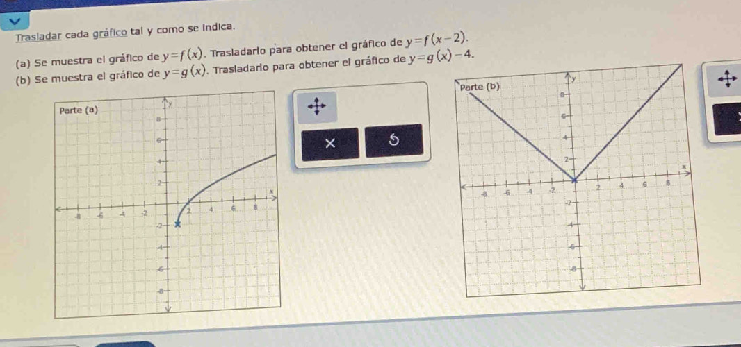 Trasladar cada gráfico tal y como se indica. 
(a) Se muestra el gráfico de y=f(x). Trasladario para obtener el gráfico de y=f(x-2). 
(b) Se muestra el gráfico de y=g(x). Trasladario para obtener el gráfico de y=g(x)-4. 
× 5