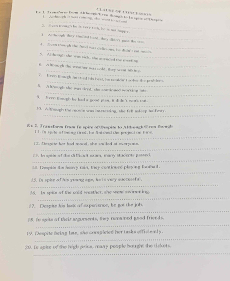 CLAUSE OF CONCESSON 
_ 
Ex 1. Transform from Although/Even though to In spite of/Despite 
1. Although it was raining, she went to school. 
_ 
2. Even though he is very rich, he is not happy. 
_ 
3. Although they studied hard, they didn't pass the test. 
_ 
4. Even though the food was delicious, he didn't eat much 
_ 
5. Although she was sick, she attended the meeting. 
_ 
6. Although the weather was cold, they went hiking. 
_ 
7. Even though he tried his best, he couldn't solve the problem. 
_ 
8. Although she was tired, she continued working late. 
_ 
9. Even though he had a good plan, it didn't work out. 
_ 
10. Although the movie was interesting, she fell asleep halfway. 
Ex 2. Transform from In spite of/Despite to Although/Even though 
_ 
I1. In spite of being tired, he finished the project on time. 
_ 
12. Despite her bad mood, she smiled at everyone. 
_ 
13. In spite of the difficult exam, many students passed. 
_ 
14. Despite the heavy rain, they continued playing football. 
_ 
15. In spite of his young age, he is very successful. 
_ 
16. In spite of the cold weather, she went swimming. 
_ 
17. Despite his lack of experience, he got the job. 
_ 
18. In spite of their arguments, they remained good friends. 
_ 
19. Despite being late, she completed her tasks efficiently. 
_ 
20. In spite of the high price, many people bought the tickets.