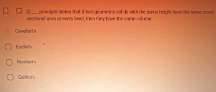 3)_ principle states that if two geometric solids with the same height have the same cross
sectional area at every level, then they have the same volume.
Cavalier's
Euclid's
Newton's
Galileo's