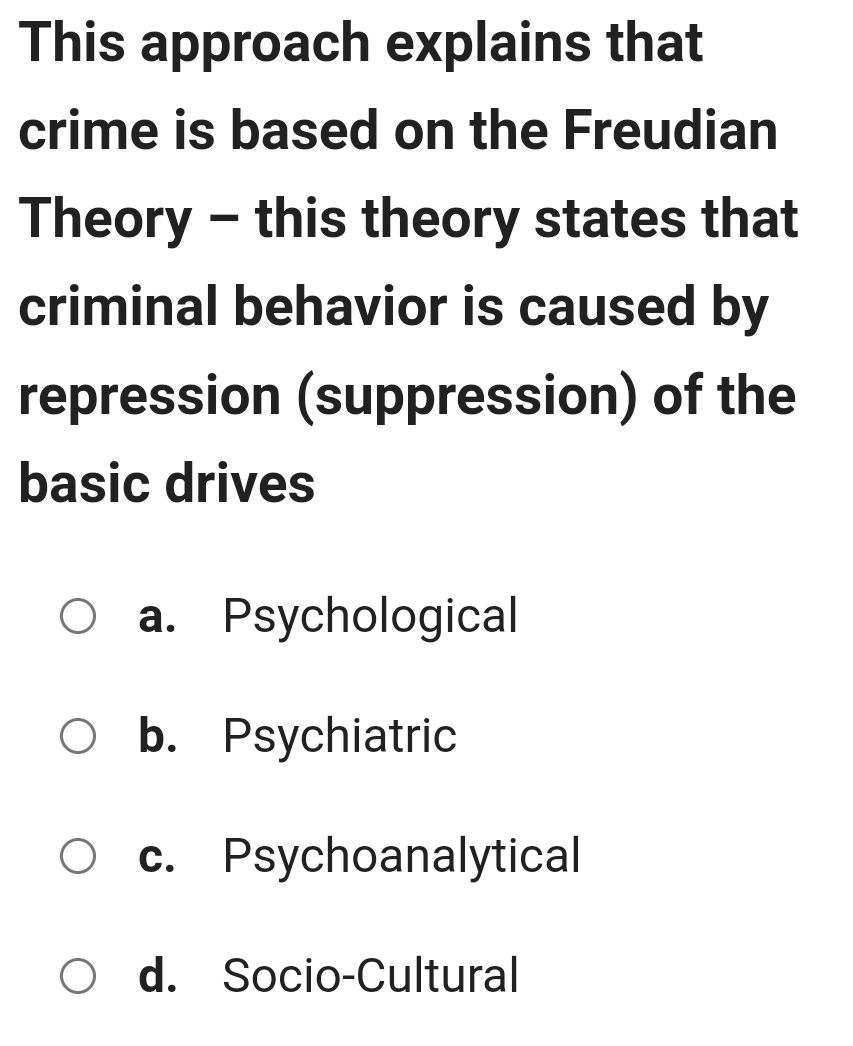 This approach explains that
crime is based on the Freudian
Theory - this theory states that
criminal behavior is caused by
repression (suppression) of the
basic drives
a. Psychological
b. Psychiatric
c. Psychoanalytical
d. Socio-Cultural