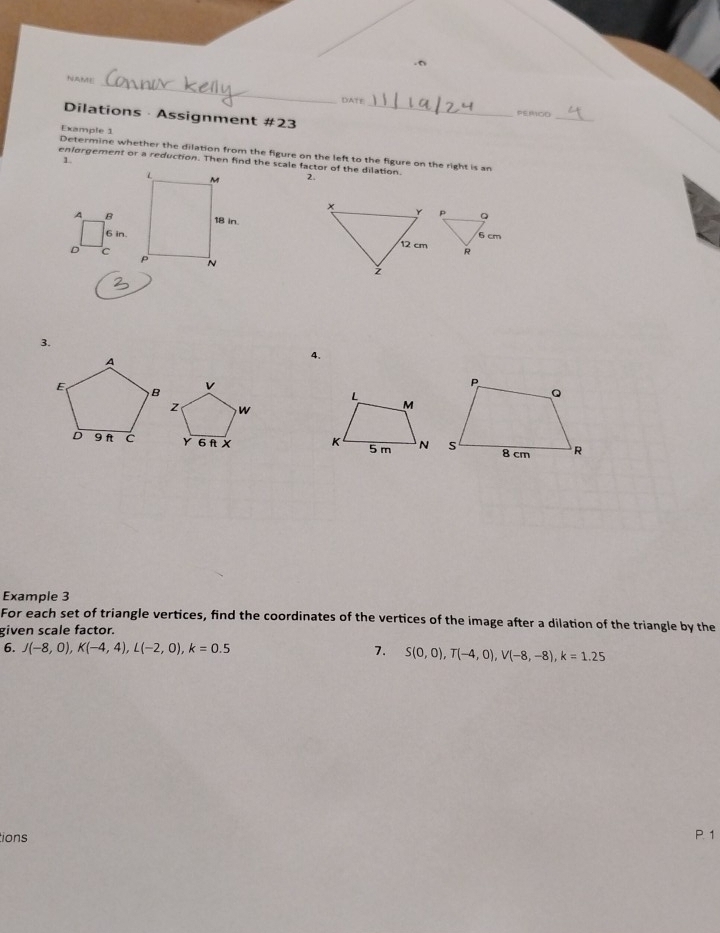 NAME 
_
△ AT r PEROD 
Dilations · Assignment #23_ 
Example 1 
Determine whether the dilation from the figure on the left to the figure on the right is an 
1. 
enlorgement or a reduction. Then find the scale factor of the dilation. 
2. 
A B
6 in
D c
3. 
4. 

Example 3 
For each set of triangle vertices, find the coordinates of the vertices of the image after a dilation of the triangle by the 
given scale factor. 
6. J(-8,0), K(-4,4), L(-2,0), k=0.5 7. S(0,0), T(-4,0), V(-8,-8), k=1.25
ions P 1