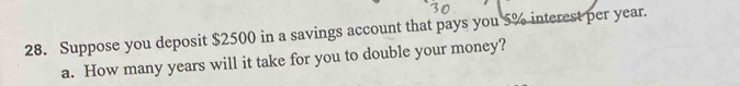 Suppose you deposit $2500 in a savings account that pays you 5% interest per year. 
a. How many years will it take for you to double your money?