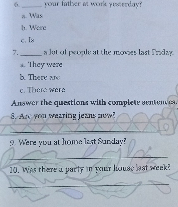 your father at work yesterday?
a. Was
b. Were
c. Is
7._ a lot of people at the movies last Friday.
a. They were
b. There are
c. There were
Answer the questions with complete sentences.
8. Are you wearing jeans now?
_
_
_
_
9. Were you at home last Sunday?
_
_
_
10. Was there a party in your house last week?
_
_
_
_
_