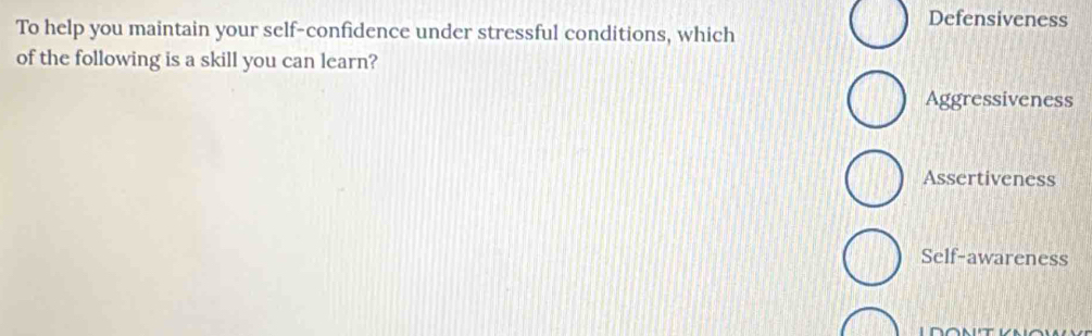 Defensiveness
To help you maintain your self-confidence under stressful conditions, which
of the following is a skill you can learn?
Aggressiveness
Assertiveness
Self-awareness