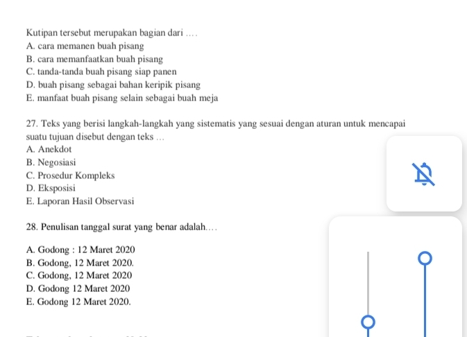 Kutipan tersebut merupakan bagian dari ...
A. cara memanen buah pisang
B. cara memanfaatkan buah pisang
C. tanda-tanda buah pisang siap panen
D. buah pisang sebagai bahan keripik pisang
E. manfaat buah pisang selain sebagai buah meja
27. Teks yang berisi langkah-langkah yang sistematis yang sesuai dengan aturan untuk mencapai
suatu tujuan disebut dengan teks ...
A. Anekdot
B. Negosiasi
C. Prosedur Kompleks
D. Eksposisi
E. Laporan Hasil Observasi
28. Penulisan tanggal surat yang benar adalah……
A. Godong : 12 Maret 2020
B. Godong, 12 Maret 2020.
C. Godong, 12 Maret 2020
D. Godong 12 Maret 2020
E. Godong 12 Maret 2020.