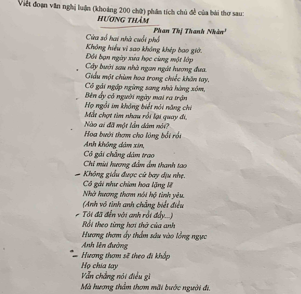 Viết đoạn văn nghị luận (khoảng 200 chữ) phân tích chủ đề của bài thơ sau: 
hương thảm 
Phan Thị Thanh Nhàn³ 
Cửa sổ hai nhà cuối phố 
Không hiểu vì sao không khép bao giờ. 
Đôi bạn ngày xứa học cùng một lớp 
Cây bưởi sau nhà ngan ngát hương đưa. 
Giấu một chùm hoa trong chiếc khăn tay, 
Cô gái ngập ngừng sang nhà hàng xóm, 
Bên ấy có người ngày mai ra trận 
Họ ngồi im không biết nói năng chi 
Mắt chợt tìm nhau rồi lại quay đi, 
Nào ai đã một lần dám nói? 
Hoa bưởi thơm cho lòng bối rối 
Anh không dám xin, 
Cô gái chẳng dám trao 
Chi mùi hương đầm ẩm thanh tao 
Không giấu được cứ bay dịu nhẹ. 
Cô gái như chùm hoa lặng lẽ 
Nhờ hương thơm nói hộ tình yêu. 
(Anh vô tình anh chẳng biết điều 
Tôi đã đến với anh rồi đẩy...) 
Rồi theo từng hơi thở của anh 
Hương thơm ấy thẩm sâu vào lồng ngực 
Anh lên đường 
Hương thơm sẽ theo đi khắp 
Họ chia tay 
Vẫn chẳng nói điều gì 
Mà hương thầm thơm mãi bước người đi.
