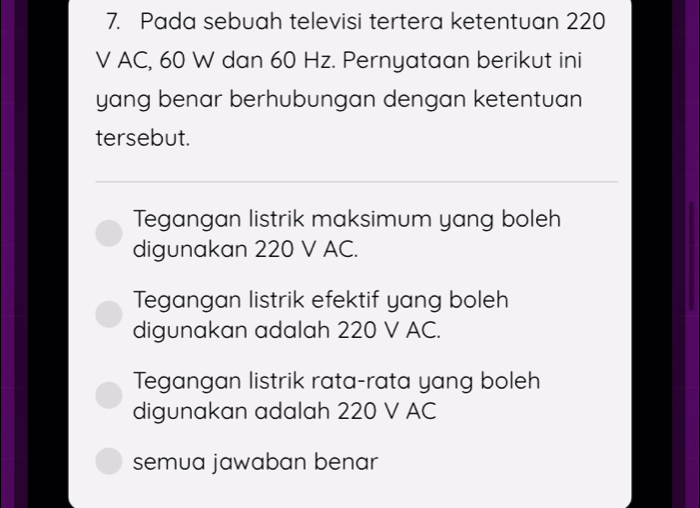 Pada sebuah televisi tertera ketentuan 220
V AC, 60 W dan 60 Hz. Pernyataan berikut ini
yang benar berhubungan dengan ketentuan
tersebut.
Tegangan listrik maksimum yang boleh
digunakan 220 V AC.
Tegangan listrik efektif yang boleh
digunakan adalah 220 V AC.
Tegangan listrik rata-rata yang boleh
digunakan adalah 220 V AC
semua jawaban benar