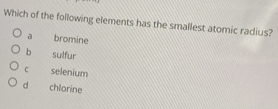 Which of the following elements has the smallest atomic radius?
a bromine
b sulfur
C selenium
d chlorine