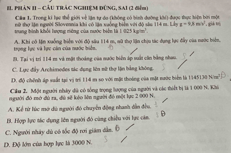 PHÀN II - CÂU TRÁC NGHIỆM ĐÚNG, SAI (2 điểm)
Câu 1. Trong kỉ lục thế giới về lặn tự do (không có bình dưỡng khí) được thực hiện bởi một
nữ thợ lặn người Slovennia khi cô lặn xuống biển với độ sâu 114 m. Lầy g=9,8m/s^2 , giá trị
trung bình khổi lượng riêng của nước biển là 1025kg/m^3.
A. Khi cô lặn xuống biển với độ sâu 114 m, nữ thợ lặn chịu tác dụng lực đẫy của nước biển,
trọng lực và lực cản của nước biển.
B. Tại vị trí 114 m vả mặt thoáng của nước biển áp suất cân bằng nhau.
C. Lực đẩy Archimedes tác dụng lên nữ thợ lặn bằng không.
D. độ chênh áp suất tại vị trí 114 m so với mặt thoáng của mặt nước biển là 1145130N/m^2
Câu 2. Một người nhảy dủ có tổng trọng lượng của người và các thiết bị là 1 000 N. Khi
người đó mở dù ra, dù sẽ kéo lên người đó một lực 2 000 N.
A. Kể từ lúc mở dù người đó chuyển động nhanh dần đều.
B. Hợp lực tác dụng lên người đó cùng chiều với lực căn.
C. Người nhảy dù có tốc độ rơi giảm dần.
D. Độ lớn của hợp lực là 3000 N.