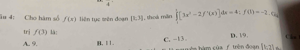 overline 4^((·) 
âu 4: Cho hàm số f(x) liên tục trên đoạn [1;3] , thoả mãn ∈tlimits _1^3[3x^2)-2f'(x)]dx=4; f(1)=-2. Giá
trj f(3) là:
A. 9. B. 11. C. -13.
D. 19. Câu 
nguyên hàm của f trên đoạn [1;2] hỏ