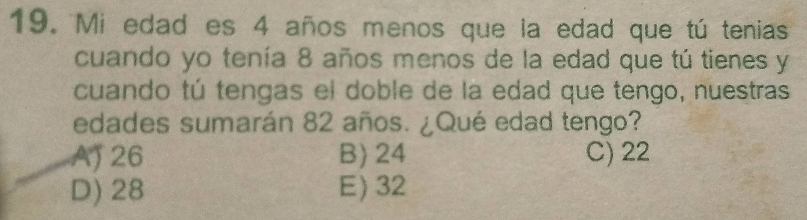 Mi edad es 4 años menos que la edad que tú tenias
cuando yo tenía 8 años menos de la edad que tú tienes y
cuando tú tengas el doble de la edad que tengo, nuestras
edades sumarán 82 años. ¿Qué edad tengo?
AJ 26 B) 24 C) 22
D) 28 E) 32