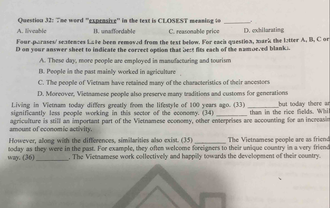 The word "expensive" in the text is CLOSEST meaning to _.
A. liveable B. unaffordable C. reasonable price D. exhilarating
Four-parases/ sentences have been removed from the text below. For each question, mark the letter A, B, C or
D on your answer sheet to indicate the correct option that best fits each of the nambered blanks.
A. These day, more people are employed in manufacturing and tourism
B. People in the past mainly worked in agriculture
C. The people of Vietnam have retained many of the characteristics of their ancestors
D. Moreover, Vietnamese people also preserve many traditions and customs for generations
Living in Vietnam today differs greatly from the lifestyle of 100 years ago. (33) _but today there ar
significantly less people working in this sector of the economy. (34) _than in the rice fields. Whi
agriculture is still an important part of the Vietnamese economy, other enterprises are accounting for an increasin
amount of economic activity.
However, along with the differences, similarities also exist. (35) _The Vietnamese people are as friend
today as they were in the past. For example, they often welcome foreigners to their unique country in a very friend
way. (36)_ . The Vietnamese work collectively and happily towards the development of their country.