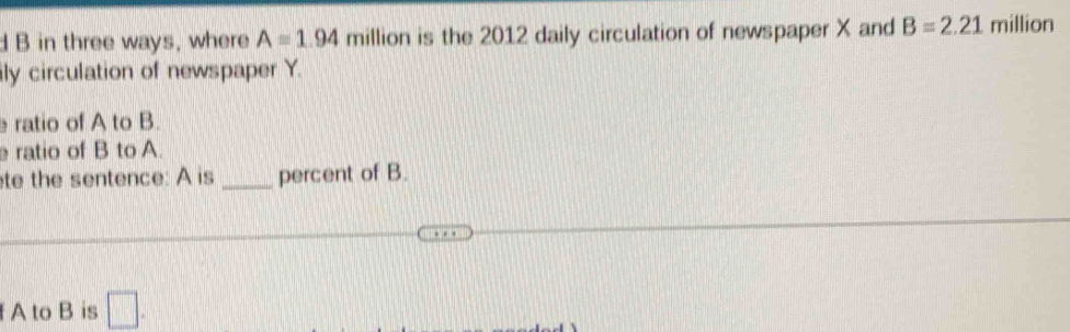 in three ways, where A=1.94millio is the 2012 daily circulation of newspaper X and B=2.21 million
ily circulation of newspaper Y. 
ratio of A to B. 
ratio of B to A. 
te the sentence: A is _percent of B. 
f A to B is □ .