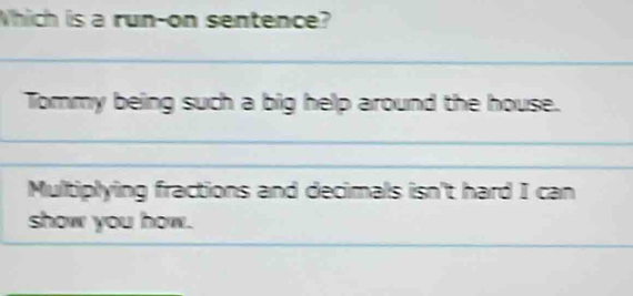 Which is a run-on sentence? 
_ 
Tommy being such a big help around the house. 
_ 
_ 
__ 
Multiplying fractions and decimals isn't hard I can 
_ 
show you how.