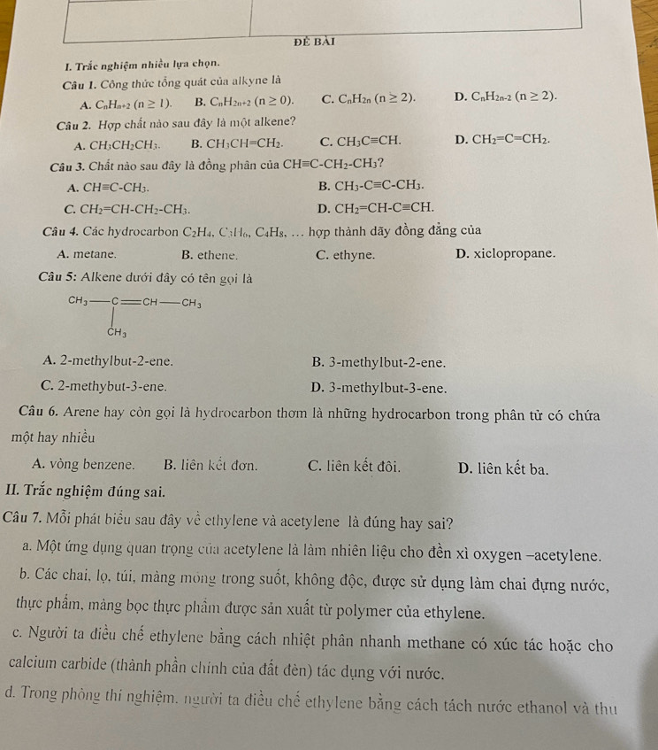 Trắc nghiệm nhiều lựa chọn.
Câu I. Công thức tổng quát của alkyne là
A. C_nH_n+2(n≥ 1). B. C_nH_2n+2(n≥ 0). C. C_nH_2n(n≥ 2). D. C_nH_2n-2(n≥ 2).
Câu 2. Hợp chất nào sau đây là một alkene?
A. CH_3CH_2CH_3. B. CH_3CH=CH_2. C. CH_3Cequiv CH. D. CH_2=C=CH_2.
Câu 3. Chất nào sau đây là đồng phân của CHequiv C-CH_2-CH_3 ?
A. CHequiv C-CH_3. B. CH_3-Cequiv C-CH_3.
C. CH_2=CH-CH_2-CH_3. D. CH_2=CH-Cequiv CH.
Câu 4. Các hydrocarbon C_2H_4.C_3H_6,C_4H_8,... hợp thành dãy đồng đẳng của
A. metane. B. ethene. C. ethyne. D. xiclopropane.
Câu 5: Alkene dưới đây có tên gọi là
CH_3-Cequiv CH-CH_3
CH_3
A. 2-methylbut-2-ene. B. 3-methylbut-2-ene.
C. 2-methybut-3-ene. D. 3-methylbut-3-ene.
Câu 6. Arene hay còn gọi là hydrocarbon thơm là những hydrocarbon trong phân tử có chứa
một hay nhiều
A. vòng benzene. B. liên kết đơn. C. liên kết đôi. D. liên kết ba.
I. Trắc nghiệm đúng sai.
Câu 7. Mỗi phát biểu sau đây về ethylene và acetylene là đúng hay sai?
a. Một ứng dụng quan trọng của acetylene là làm nhiên liệu cho đền xì oxygen -acetylene.
b. Các chai, lọ, túi, màng mông trong suốt, không độc, được sử dụng làm chai đựng nước,
thực phẩm, mảng bọc thực phẩm được sản xuất từ polymer của ethylene.
c. Người ta điều chế ethylene bằng cách nhiệt phân nhanh methane có xúc tác hoặc cho
calcium carbide (thành phần chính của đất đèn) tác dụng với nước.
d. Trong phòng thí nghiệm. người ta điều chế ethylene bằng cách tách nước ethanol và thu