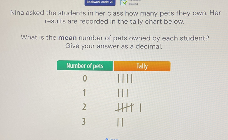 Bookwork code: 2E allowed 
Nina asked the students in her class how many pets they own. Her 
results are recorded in the tally chart below. 
What is the mean number of pets owned by each student? 
Give your answer as a decimal.